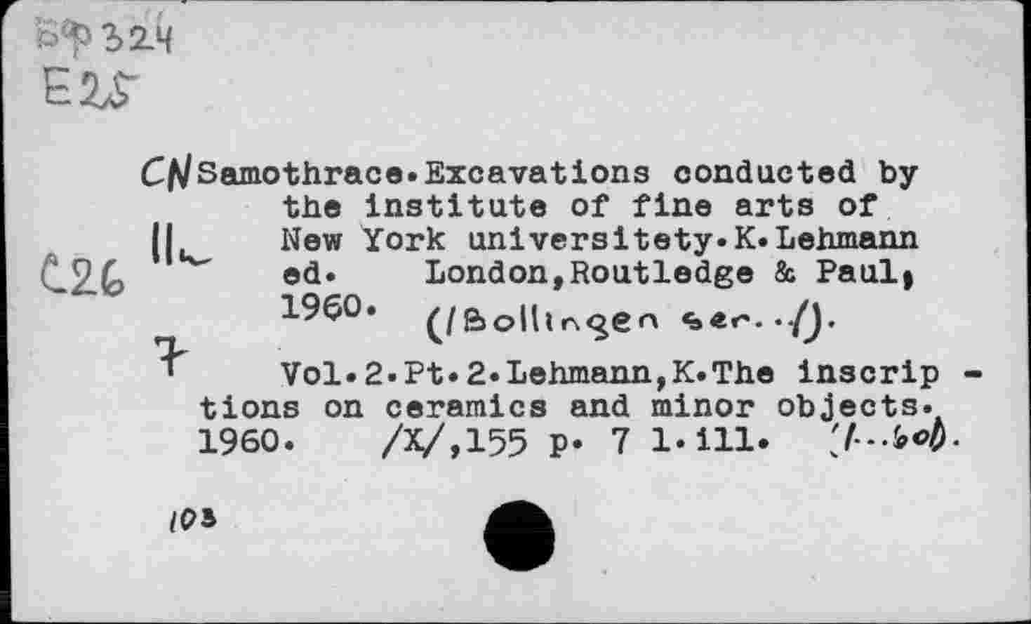 ﻿fc>^2>2L4 EZS-
C^Samothrace. Excavations conducted by the Institute of fine arts of Il New York universitety.K.Lehmann
^2,G ed. London,Routledge & Paul»
I960. ^/g>olhn<^en «»er. ./J.
Vol.2.Pt.2.Lehmann,K.The inscrip tions on ceramics and minor objects. I960.	/Х/,155 P* 7 Ы11»	47—W-
/PS